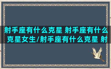 射手座有什么克星 射手座有什么克星女生/射手座有什么克星 射手座有什么克星女生-我的网站